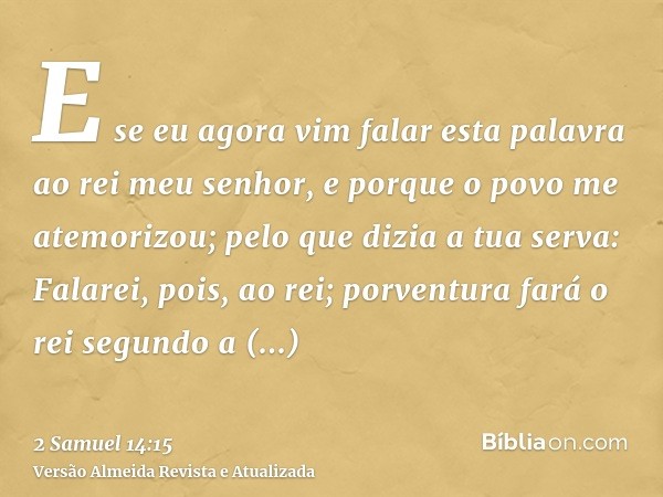 E se eu agora vim falar esta palavra ao rei meu senhor, e porque o povo me atemorizou; pelo que dizia a tua serva: Falarei, pois, ao rei; porventura fará o rei 