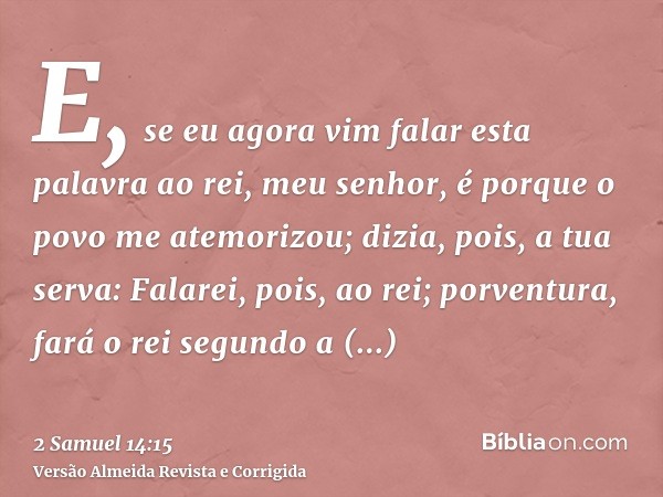 E, se eu agora vim falar esta palavra ao rei, meu senhor, é porque o povo me atemorizou; dizia, pois, a tua serva: Falarei, pois, ao rei; porventura, fará o rei