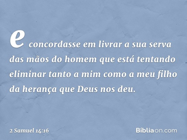 e concordasse em livrar a sua serva das mãos do homem que está tentando eliminar tanto a mim como a meu filho da herança que Deus nos deu. -- 2 Samuel 14:16