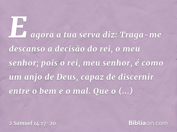 "E agora a tua serva diz: Traga-me descanso a decisão do rei, o meu senhor; pois o rei, meu senhor, é como um anjo de Deus, capaz de discernir entre o bem e o m