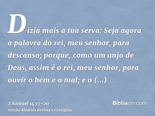 Dizia mais a tua serva: Seja agora a palavra do rei, meu senhor, para descanso; porque, como um anjo de Deus, assim é o rei, meu senhor, para ouvir o bem e o ma