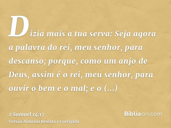 Dizia mais a tua serva: Seja agora a palavra do rei, meu senhor, para descanso; porque, como um anjo de Deus, assim é o rei, meu senhor, para ouvir o bem e o ma