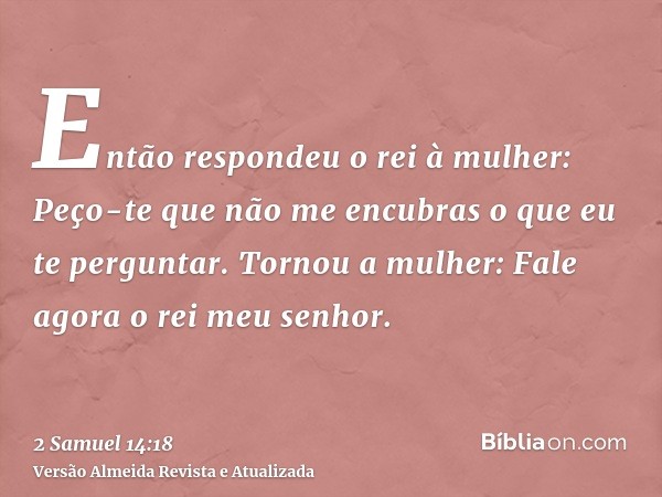 Então respondeu o rei à mulher: Peço-te que não me encubras o que eu te perguntar. Tornou a mulher: Fale agora o rei meu senhor.