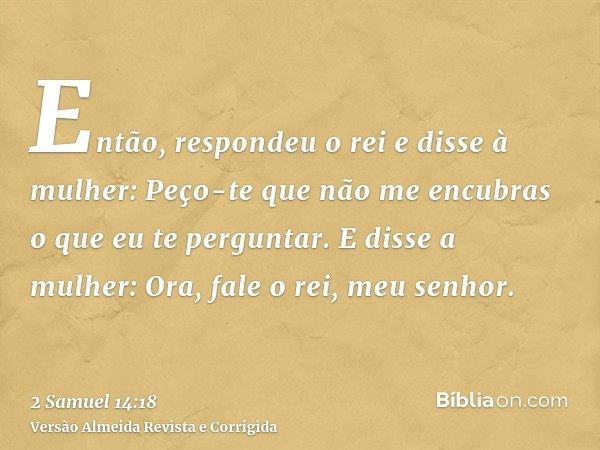 Então, respondeu o rei e disse à mulher: Peço-te que não me encubras o que eu te perguntar. E disse a mulher: Ora, fale o rei, meu senhor.