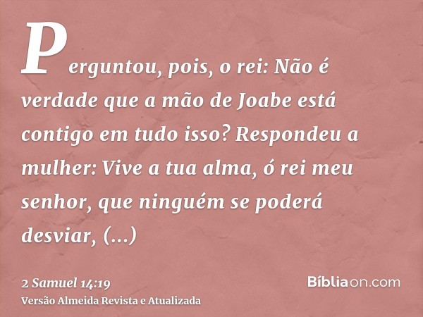 Perguntou, pois, o rei: Não é verdade que a mão de Joabe está contigo em tudo isso? Respondeu a mulher: Vive a tua alma, ó rei meu senhor, que ninguém se poderá