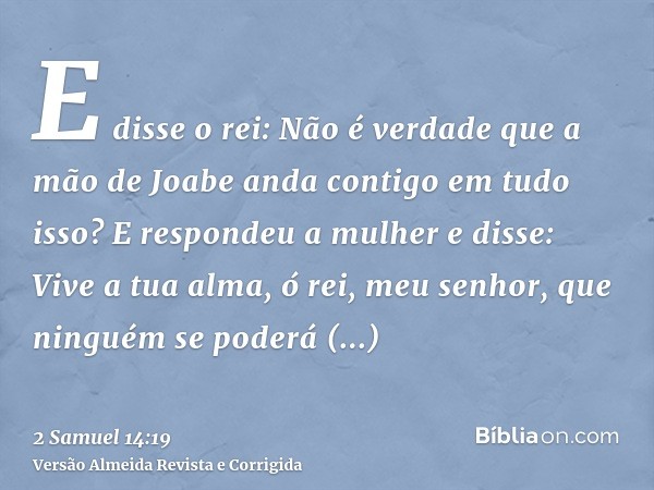 E disse o rei: Não é verdade que a mão de Joabe anda contigo em tudo isso? E respondeu a mulher e disse: Vive a tua alma, ó rei, meu senhor, que ninguém se pode