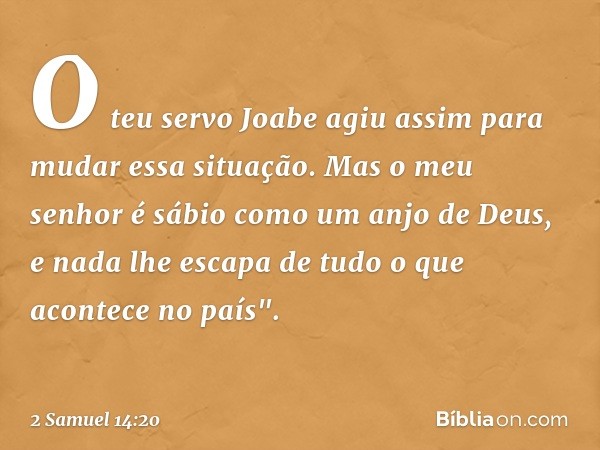 O teu servo Joabe agiu assim para mudar essa situação. Mas o meu senhor é sábio como um anjo de Deus, e nada lhe escapa de tudo o que acontece no país". -- 2 Sa