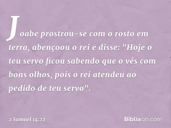 Joabe prostrou-se com o rosto em terra, aben­çoou o rei e disse: "Hoje o teu servo ficou sabendo que o vês com bons olhos, pois o rei aten­deu ao pedido de teu 