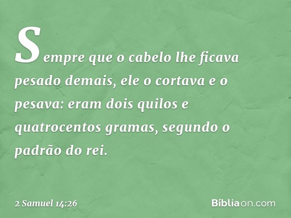 Sem­pre que o cabelo lhe ficava pesado demais, ele o cortava e o pesava: eram dois quilos e quatrocentos gramas, segundo o padrão do rei. -- 2 Samuel 14:26