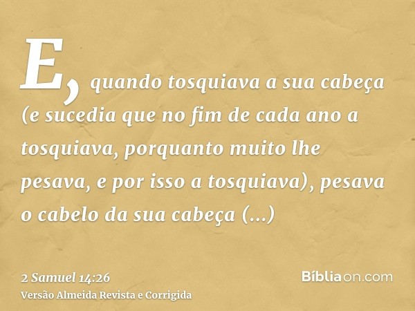 E, quando tosquiava a sua cabeça (e sucedia que no fim de cada ano a tosquiava, porquanto muito lhe pesava, e por isso a tosquiava), pesava o cabelo da sua cabe