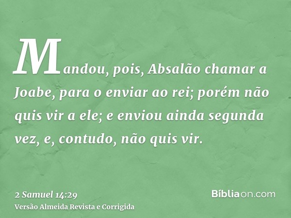 Mandou, pois, Absalão chamar a Joabe, para o enviar ao rei; porém não quis vir a ele; e enviou ainda segunda vez, e, contudo, não quis vir.
