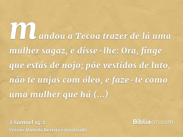 mandou a Tecoa trazer de lá uma mulher sagaz, e disse-lhe: Ora, finge que estás de nojo; põe vestidos de luto, não te unjas com óleo, e faze-te como uma mulher 