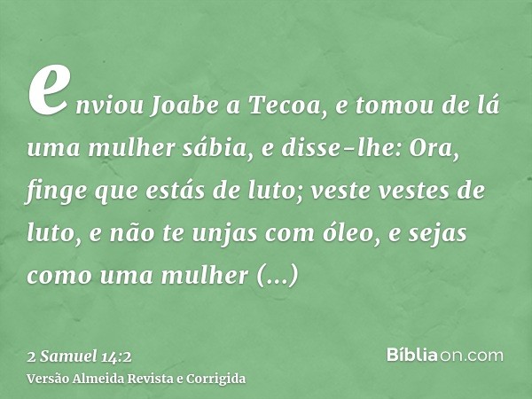 enviou Joabe a Tecoa, e tomou de lá uma mulher sábia, e disse-lhe: Ora, finge que estás de luto; veste vestes de luto, e não te unjas com óleo, e sejas como uma