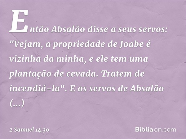 En­tão Absalão disse a seus servos: "Vejam, a propriedade de Joabe é vizinha da minha, e ele tem uma plantação de cevada. Tratem de incendiá-la". E os servos de