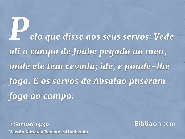 Pelo que disse aos seus servos: Vede ali o campo de Joabe pegado ao meu, onde ele tem cevada; ide, e ponde-lhe fogo. E os servos de Absalão puseram fogo ao camp