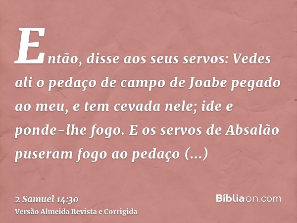 Então, disse aos seus servos: Vedes ali o pedaço de campo de Joabe pegado ao meu, e tem cevada nele; ide e ponde-lhe fogo. E os servos de Absalão puseram fogo a