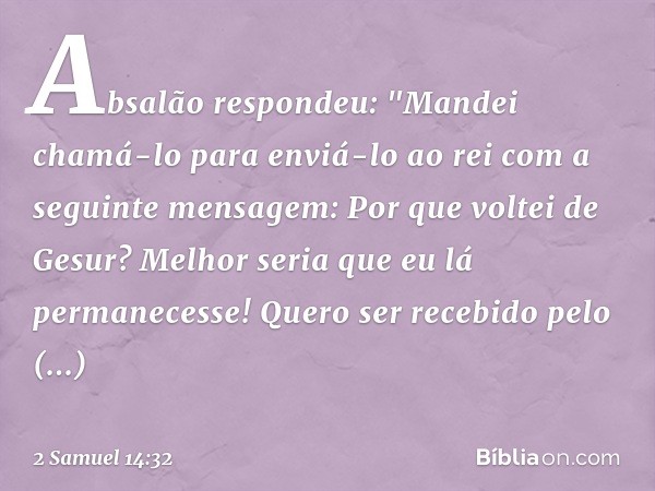 Absalão respondeu: "Mandei chamá-lo para enviá-lo ao rei com a seguinte mensagem: Por que voltei de Gesur? Melhor seria que eu lá permanecesse! Quero ser recebi