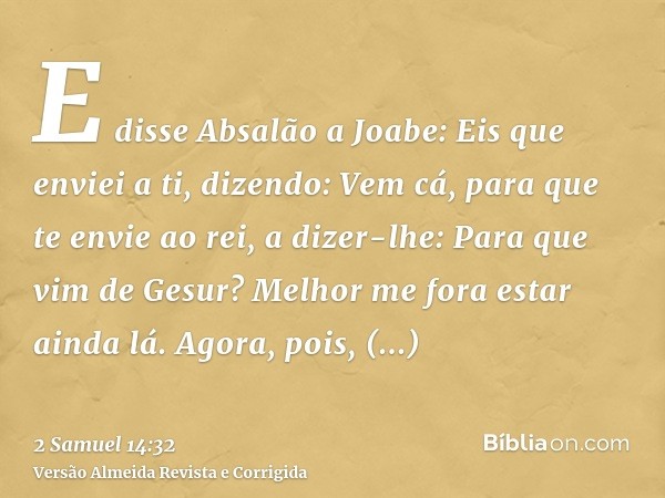 E disse Absalão a Joabe: Eis que enviei a ti, dizendo: Vem cá, para que te envie ao rei, a dizer-lhe: Para que vim de Gesur? Melhor me fora estar ainda lá. Agor