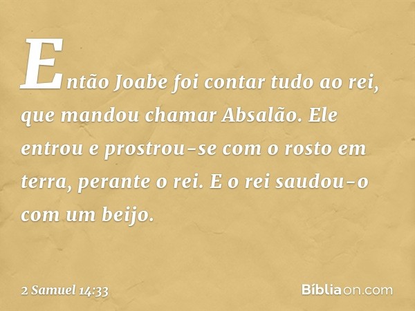 Então Joabe foi contar tudo ao rei, que mandou chamar Absalão. Ele entrou e prostrou-se com o rosto em terra, perante o rei. E o rei saudou-o com um beijo. -- 2