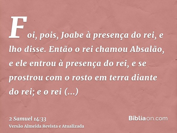 Foi, pois, Joabe à presença do rei, e lho disse. Então o rei chamou Absalão, e ele entrou à presença do rei, e se prostrou com o rosto em terra diante do rei; e