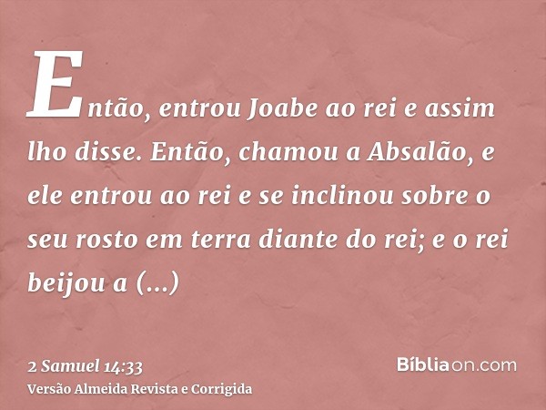 Então, entrou Joabe ao rei e assim lho disse. Então, chamou a Absalão, e ele entrou ao rei e se inclinou sobre o seu rosto em terra diante do rei; e o rei beijo