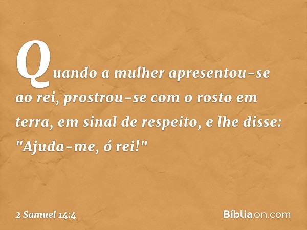 Quando a mulher apresentou-se ao rei, prostrou-se com o rosto em terra, em sinal de respeito, e lhe disse: "Ajuda-me, ó rei!" -- 2 Samuel 14:4