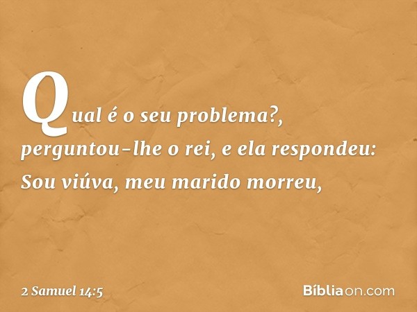 "Qual é o seu problema?", perguntou-lhe o rei, e ela respondeu:
"Sou viúva, meu marido morreu, -- 2 Samuel 14:5