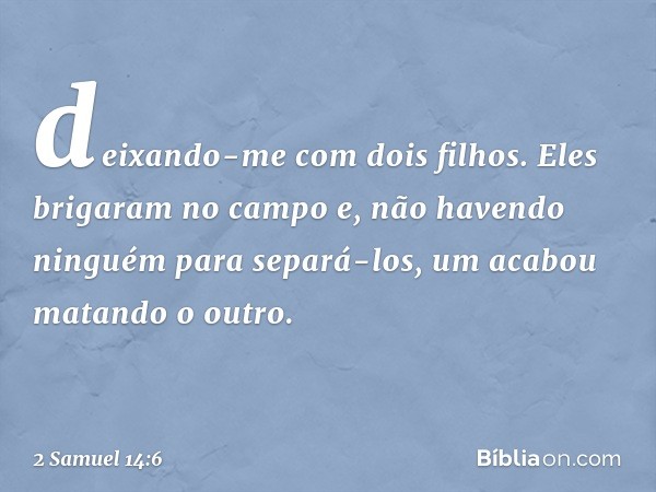 deixando-me com dois filhos. Eles brigaram no campo e, não havendo ninguém para separá-los, um acabou matando o outro. -- 2 Samuel 14:6