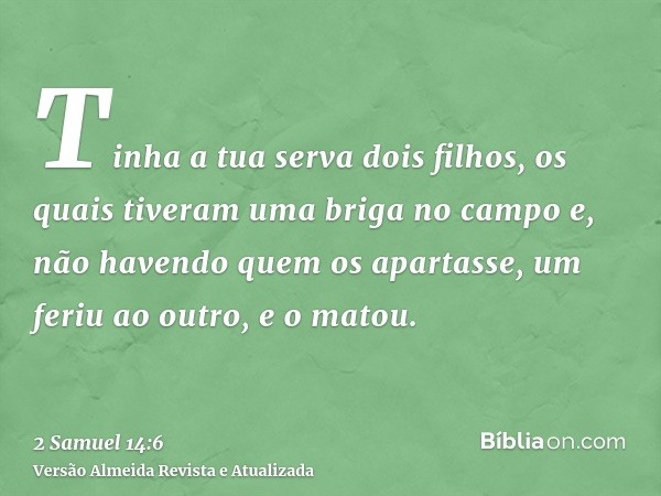 Tinha a tua serva dois filhos, os quais tiveram uma briga no campo e, não havendo quem os apartasse, um feriu ao outro, e o matou.