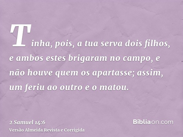 Tinha, pois, a tua serva dois filhos, e ambos estes brigaram no campo, e não houve quem os apartasse; assim, um feriu ao outro e o matou.