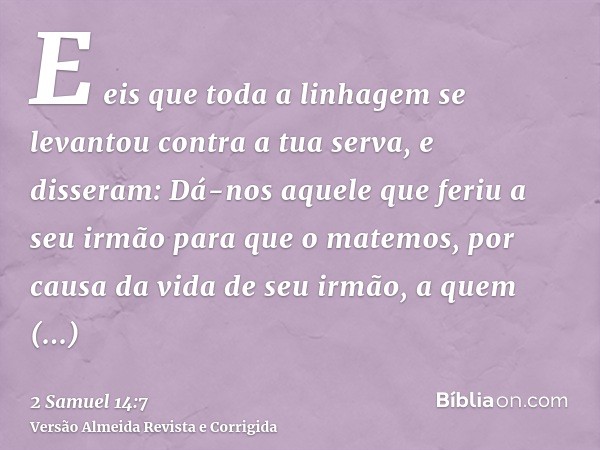 E eis que toda a linhagem se levantou contra a tua serva, e disseram: Dá-nos aquele que feriu a seu irmão para que o matemos, por causa da vida de seu irmão, a 