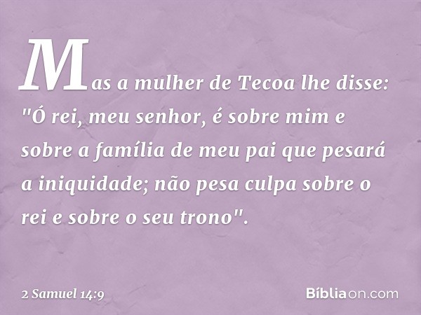 Mas a mulher de Tecoa lhe disse: "Ó rei, meu senhor, é sobre mim e sobre a família de meu pai que pesará a iniquidade; não pesa culpa sobre o rei e sobre o seu 