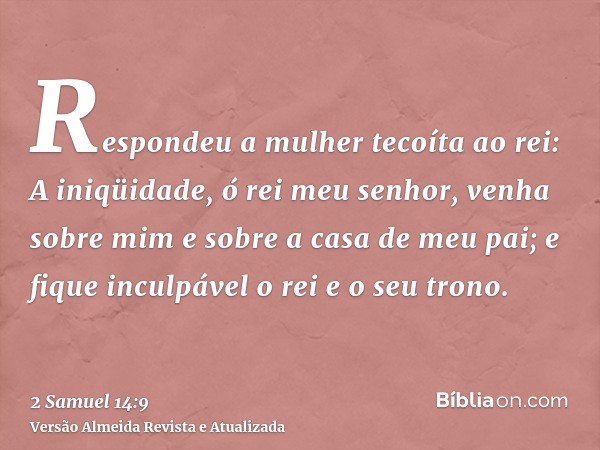 Respondeu a mulher tecoíta ao rei: A iniqüidade, ó rei meu senhor, venha sobre mim e sobre a casa de meu pai; e fique inculpável o rei e o seu trono.