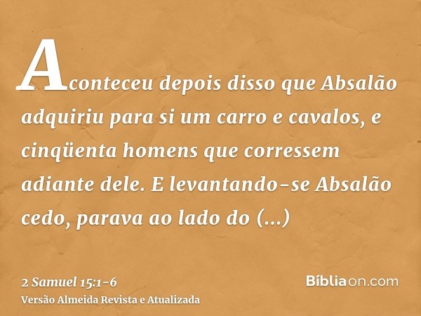 Aconteceu depois disso que Absalão adquiriu para si um carro e cavalos, e cinqüenta homens que corressem adiante dele.E levantando-se Absalão cedo, parava ao la