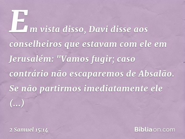 Em vista disso, Davi disse aos conselheiros que estavam com ele em Jerusalém: "Vamos fugir; caso contrário não escaparemos de Absalão. Se não partirmos imediata