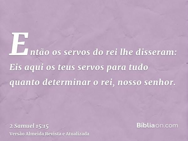 Então os servos do rei lhe disseram: Eis aqui os teus servos para tudo quanto determinar o rei, nosso senhor.