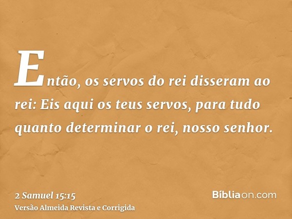 Então, os servos do rei disseram ao rei: Eis aqui os teus servos, para tudo quanto determinar o rei, nosso senhor.