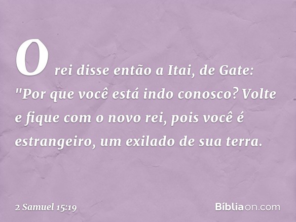 O rei disse então a Itai, de Gate: "Por que você está indo conosco? Volte e fique com o novo rei, pois você é estrangeiro, um exilado de sua terra. -- 2 Samuel 