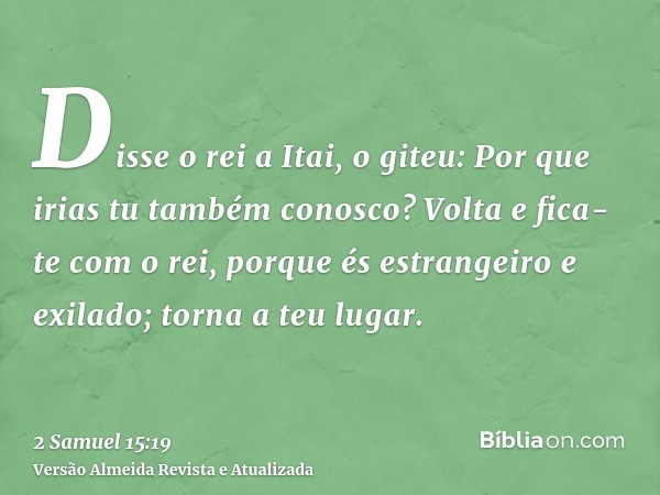 Disse o rei a Itai, o giteu: Por que irias tu também conosco? Volta e fica-te com o rei, porque és estrangeiro e exilado; torna a teu lugar.