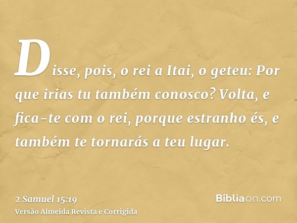 Disse, pois, o rei a Itai, o geteu: Por que irias tu também conosco? Volta, e fica-te com o rei, porque estranho és, e também te tornarás a teu lugar.