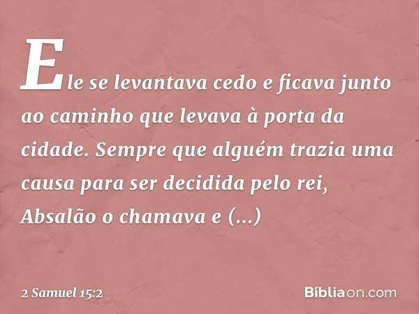 Ele se levantava cedo e ficava junto ao caminho que levava à porta da cidade. Sem­pre que alguém trazia uma causa para ser decidida pelo rei, Absalão o chamava 