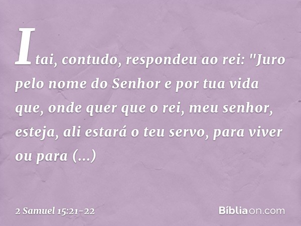 Itai, contudo, respondeu ao rei: "Juro pelo nome do Senhor e por tua vida que, onde quer que o rei, meu senhor, esteja, ali estará o teu servo, para viver ou pa