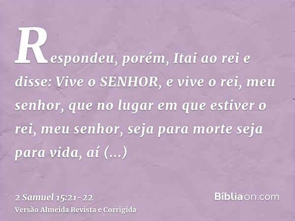 Respondeu, porém, Itai ao rei e disse: Vive o SENHOR, e vive o rei, meu senhor, que no lugar em que estiver o rei, meu senhor, seja para morte seja para vida, a