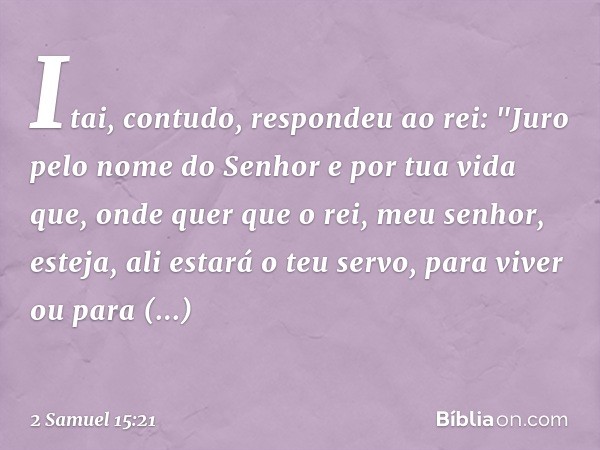 Itai, contudo, respondeu ao rei: "Juro pelo nome do Senhor e por tua vida que, onde quer que o rei, meu senhor, esteja, ali estará o teu servo, para viver ou pa