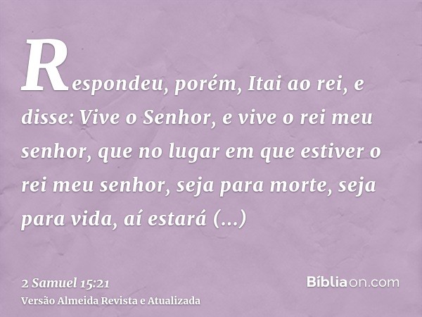 Respondeu, porém, Itai ao rei, e disse: Vive o Senhor, e vive o rei meu senhor, que no lugar em que estiver o rei meu senhor, seja para morte, seja para vida, a