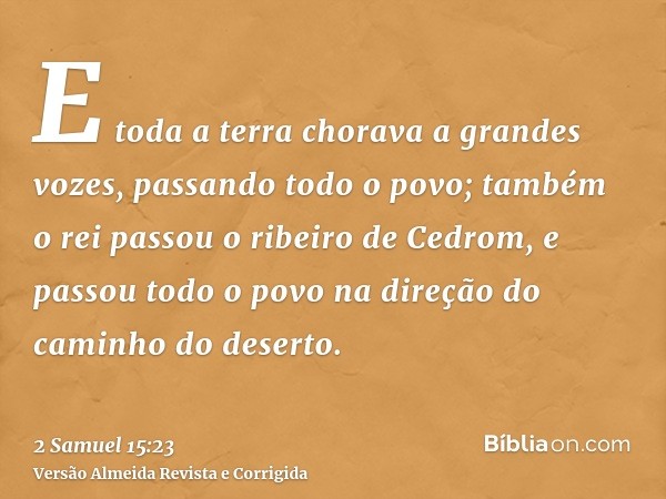 E toda a terra chorava a grandes vozes, passando todo o povo; também o rei passou o ribeiro de Cedrom, e passou todo o povo na direção do caminho do deserto.