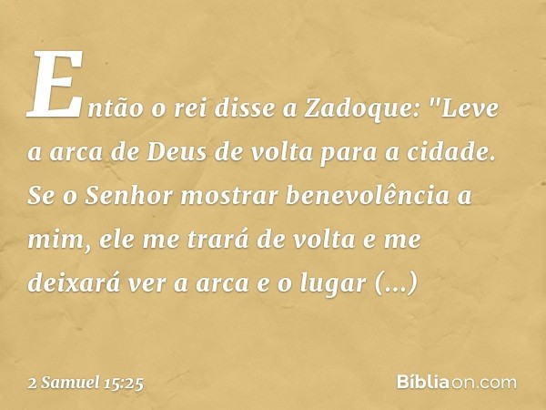 Então o rei disse a Zadoque: "Leve a arca de Deus de volta para a cidade. Se o Senhor mostrar benevolência a mim, ele me trará de volta e me deixará ver a arca 