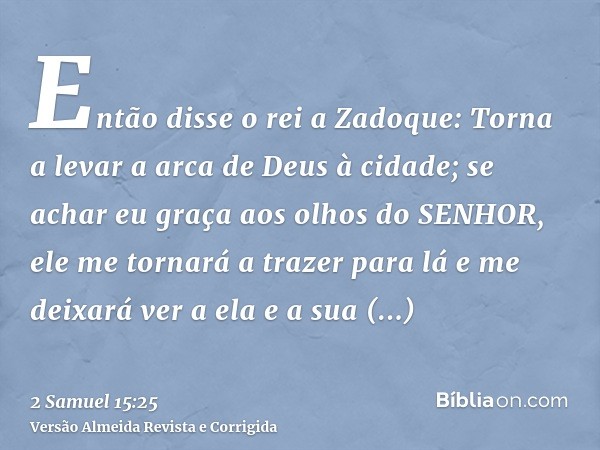 Então disse o rei a Zadoque: Torna a levar a arca de Deus à cidade; se achar eu graça aos olhos do SENHOR, ele me tornará a trazer para lá e me deixará ver a el