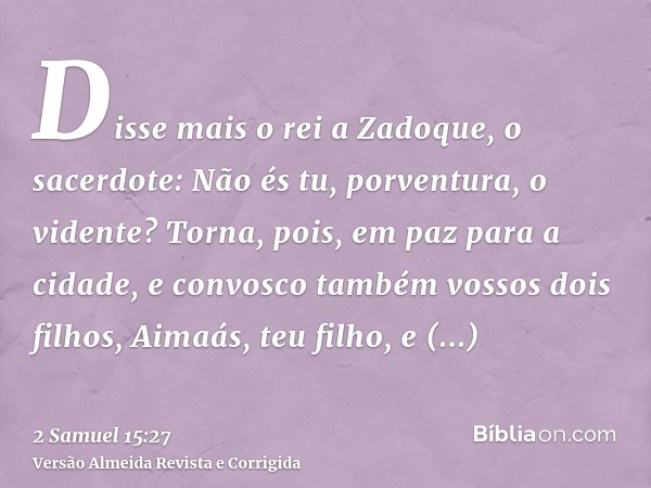 Disse mais o rei a Zadoque, o sacerdote: Não és tu, porventura, o vidente? Torna, pois, em paz para a cidade, e convosco também vossos dois filhos, Aimaás, teu 