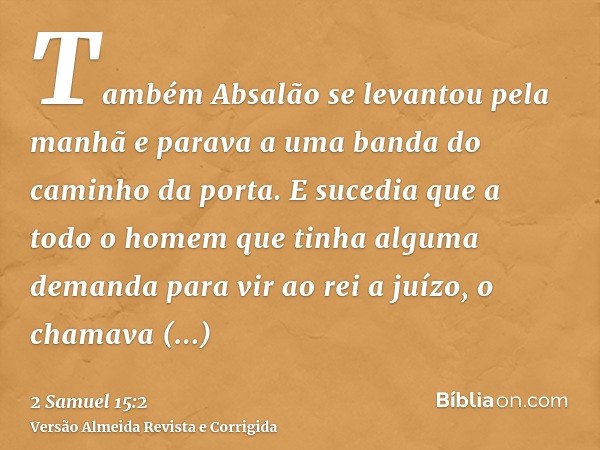 Também Absalão se levantou pela manhã e parava a uma banda do caminho da porta. E sucedia que a todo o homem que tinha alguma demanda para vir ao rei a juízo, o